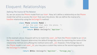 Eloquent: Relationships
Defining The Inverse Of The Relation
So, we can access the Phone model from our User. Now, let's define a relationship on the Phone
model that will let us access the User that owns the phone. We can define the inverse of a
hasOne relationship using the belongsTo method:
In the example above, Eloquent will try to match the user_id from the Phone model to an id on
the User model. Eloquent determines the default foreign key name by examining the name of the
relationship method and suffixing the method name with _id. However, if the foreign key on
the Phone model is not user_id, you may pass a custom key name as the second argument to
the belongsTo method:
class Phone extends Model {
/* Get the user that owns the phone. */
public function user() {
return $this->belongsTo('AppUser');
}
}
return $this->belongsTo('AppUser', 'foreign_key');
 