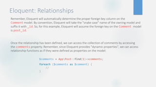 Eloquent: Relationships
Remember, Eloquent will automatically determine the proper foreign key column on the
Comment model. By convention, Eloquent will take the "snake case" name of the owning model and
suffix it with _id. So, for this example, Eloquent will assume the foreign key on the Comment model
is post_id.
Once the relationship has been defined, we can access the collection of comments by accessing
the comments property. Remember, since Eloquent provides "dynamic properties", we can access
relationship functions as if they were defined as properties on the model:
$comments = AppPost::find(1)->comments;
foreach ($comments as $comment) {
//
}
 