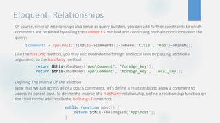 Eloquent: Relationships
Of course, since all relationships also serve as query builders, you can add further constraints to which
comments are retrieved by calling the comments method and continuing to chain conditions onto the
query:
Like the hasOne method, you may also override the foreign and local keys by passing additional
arguments to the hasMany method:
Defining The Inverse Of The Relation
Now that we can access all of a post's comments, let's define a relationship to allow a comment to
access its parent post. To define the inverse of a hasMany relationship, define a relationship function on
the child model which calls the belongsTo method:
$comments = AppPost::find(1)->comments()->where('title', 'foo')->first();
return $this->hasMany('AppComment', 'foreign_key');
return $this->hasMany('AppComment', 'foreign_key', 'local_key');
public function post() {
return $this->belongsTo('AppPost');
}
 