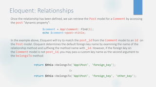 Eloquent: Relationships
Once the relationship has been defined, we can retrieve the Post model for a Comment by accessing
the post "dynamic property":
In the example above, Eloquent will try to match the post_id from the Comment model to an id on
the Post model. Eloquent determines the default foreign key name by examining the name of the
relationship method and suffixing the method name with _id. However, if the foreign key on
the Comment model is not post_id, you may pass a custom key name as the second argument to
the belongsTo method:
$comment = AppComment::find(1);
echo $comment->post->title;
return $this->belongsTo('AppPost', 'foreign_key');
Or
return $this->belongsTo('AppPost', 'foreign_key', 'other_key');
 