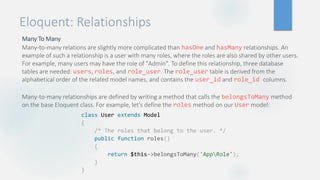 Eloquent: Relationships
Many To Many
Many-to-many relations are slightly more complicated than hasOne and hasMany relationships. An
example of such a relationship is a user with many roles, where the roles are also shared by other users.
For example, many users may have the role of "Admin". To define this relationship, three database
tables are needed: users, roles, and role_user. The role_user table is derived from the
alphabetical order of the related model names, and contains the user_id and role_id columns.
Many-to-many relationships are defined by writing a method that calls the belongsToMany method
on the base Eloquent class. For example, let's define the roles method on our User model:
class User extends Model
{
/* The roles that belong to the user. */
public function roles()
{
return $this->belongsToMany('AppRole');
}
}
 