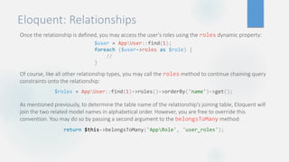 Eloquent: Relationships
Once the relationship is defined, you may access the user's roles using the roles dynamic property:
Of course, like all other relationship types, you may call the roles method to continue chaining query
constraints onto the relationship:
As mentioned previously, to determine the table name of the relationship's joining table, Eloquent will
join the two related model names in alphabetical order. However, you are free to override this
convention. You may do so by passing a second argument to the belongsToMany method:
$user = AppUser::find(1);
foreach ($user->roles as $role) {
//
}
$roles = AppUser::find(1)->roles()->orderBy('name')->get();
return $this->belongsToMany('AppRole', 'user_roles');
 