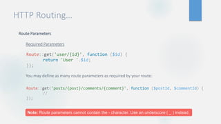 HTTP Routing…
Route Parameters
Required Parameters
You may define as many route parameters as required by your route:
Route::get('user/{id}', function ($id) {
return 'User '.$id;
});
Route::get('posts/{post}/comments/{comment}', function ($postId, $commentId) {
//
});
Note: Route parameters cannot contain the - character. Use an underscore ( _ ) instead.
 