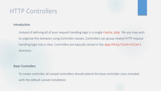 HTTP Controllers
Introduction
Instead of defining all of your request handling logic in a single route.php file you may wish
to organize this behavior using Controller classes. Controllers can group related HTTP request
handling logic into a class. Controllers are typically stored in the app/Http/Controllers
directory.
Basic Controllers
To create controller all Laravel controllers should extend the base controller class included
with the default Laravel installation
 