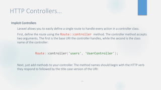HTTP Controllers…
Implicit Controllers
Laravel allows you to easily define a single route to handle every action in a controller class.
First, define the route using the Route::controller method. The controller method accepts
two arguments. The first is the base URI the controller handles, while the second is the class
name of the controller:
Next, just add methods to your controller. The method names should begin with the HTTP verb
they respond to followed by the title case version of the URI:
…
Route::controller('users', 'UserController');
 
