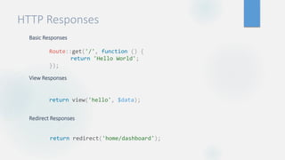 HTTP Responses
Basic Responses
View Responses
Redirect Responses
Route::get('/', function () {
return 'Hello World';
});
return view('hello', $data);
return redirect('home/dashboard');
 
