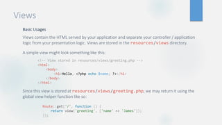 Views
Basic Usages
Views contain the HTML served by your application and separate your controller / application
logic from your presentation logic. Views are stored in the resources/views directory.
A simple view might look something like this:
Since this view is stored at resources/views/greeting.php, we may return it using the
global view helper function like so:
<!-- View stored in resources/views/greeting.php -->
<html>
<body>
<h1>Hello, <?php echo $name; ?></h1>
</body>
</html>
Route::get('/', function () {
return view('greeting', ['name' => 'James']);
});
 