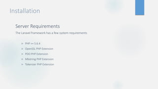 Installation
Server Requirements
The Laravel framework has a few system requirements
 PHP >= 5.6.4
 OpenSSL PHP Extension
 PDO PHP Extension
 Mbstring PHP Extension
 Tokenizer PHP Extension
 