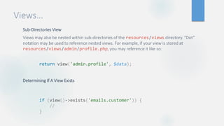 Views…
Sub-Directories View
Views may also be nested within sub-directories of the resources/views directory. “Dot”
notation may be used to reference nested views. For example, if your view is stored at
resources/views/admin/profile.php, you may reference it like so:
Determining If A View Exists
return view('admin.profile', $data);
if (view()->exists('emails.customer')) {
//
}
 