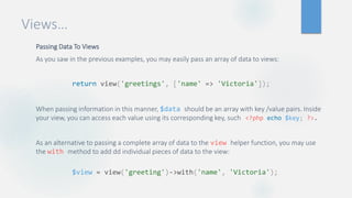 Views…
Passing Data To Views
As you saw in the previous examples, you may easily pass an array of data to views:
When passing information in this manner, $data should be an array with key /value pairs. Inside
your view, you can access each value using its corresponding key, such
As an alternative to passing a complete array of data to the view helper function, you may use
the with method to add dd individual pieces of data to the view:
return view('greetings', ['name' => 'Victoria']);
<?php echo $key; ?>.
$view = view('greeting')->with('name', 'Victoria');
 