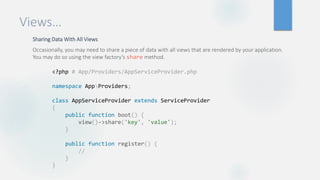 Views…
Sharing Data With All Views
Occasionally, you may need to share a piece of data with all views that are rendered by your application.
You may do so using the view factory's share method.
<?php # App/Providers/AppServiceProvider.php
namespace AppProviders;
class AppServiceProvider extends ServiceProvider
{
public function boot() {
view()->share('key', 'value');
}
public function register() {
//
}
}
 