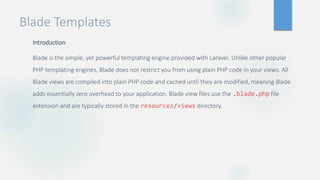 Blade Templates
Introduction
Blade is the simple, yet powerful templating engine provided with Laravel. Unlike other popular
PHP templating engines, Blade does not restrict you from using plain PHP code in your views. All
Blade views are compiled into plain PHP code and cached until they are modified, meaning Blade
adds essentially zero overhead to your application. Blade view files use the .blade.php file
extension and are typically stored in the resources/views directory.
 