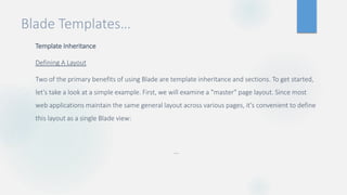 Blade Templates…
Template Inheritance
Defining A Layout
Two of the primary benefits of using Blade are template inheritance and sections. To get started,
let's take a look at a simple example. First, we will examine a "master" page layout. Since most
web applications maintain the same general layout across various pages, it's convenient to define
this layout as a single Blade view:
…
 