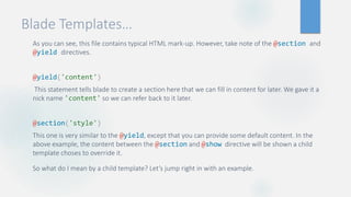 Blade Templates…
As you can see, this file contains typical HTML mark-up. However, take note of the @section and
@yield directives.
@yield('content')
This statement tells blade to create a section here that we can fill in content for later. We gave it a
nick name 'content' so we can refer back to it later.
@section('style')
This one is very similar to the @yield, except that you can provide some default content. In the
above example, the content between the @section and @show directive will be shown a child
template choses to override it.
So what do I mean by a child template? Let’s jump right in with an example.
 