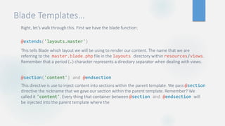 Blade Templates…
Right, let’s walk through this. First we have the blade function:
@extends('layouts.master')
This tells Blade which layout we will be using to render our content. The name that we are
referring to the master.blade.php file in the layouts directory within resources/views.
Remember that a period (.) character represents a directory separator when dealing with views.
@section('content') and @endsection
This directive is use to inject content into sections within the parent template. We pass @section
directive the nickname that we gave our section within the parent template. Remember? We
called it 'content'. Every thing that container between @section and @endsection will
be injected into the parent template where the
 
