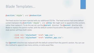 Blade Templates…
@section('style') and @endsection
The head section has been injected with our additional CSS file. The head section had some default
content between the @section('style') and @show. We might wish to append to this content,
rather than replace it. To do this we can use the @parent directive. The @parent directive tells
Blade to replace the parent marker, with the default content found within the parent’s section. The
style section will have both styles:
<link rel="stylesheet" href="app.css">
<link rel="stylesheet" href="another_app.css">
Our @parent directive was replaced with the default content from the parent’s section. You can use
this method to append new menu entries, or extra asset files.
 