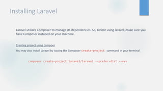 Installing Laravel
Laravel utilizes Composer to manage its dependencies. So, before using laravel, make sure you
have Composer installed on your machine.
Creating project using compoer
You may also install Laravel by issuing the Composer create-project command in your terminal
composer create-project laravel/laravel --prefer-dist --vvv
 