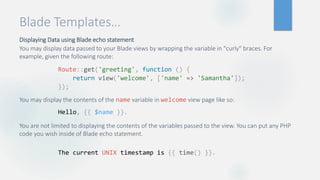 Blade Templates…
Displaying Data using Blade echo statement
You may display data passed to your Blade views by wrapping the variable in "curly" braces. For
example, given the following route:
You may display the contents of the name variable in welcome view page like so:
You are not limited to displaying the contents of the variables passed to the view. You can put any PHP
code you wish inside of Blade echo statement.
Route::get('greeting', function () {
return view('welcome', ['name' => 'Samantha']);
});
Hello, {{ $name }}.
The current UNIX timestamp is {{ time() }}.
 