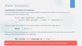 Blade Templates…
Displaying Data using Blade echo statement
You may display data passed to your Blade views by wrapping the variable in "curly" braces. For
example, given the following route:
You may display the contents of the name variable in welcome view page like so:
You are not limited to displaying the contents of the variables passed to the view. You can put any PHP
code you wish inside of Blade echo statement.
Route::get('greeting', function () {
return view('welcome', ['name' => 'Samantha']);
});
Hello, {{ $name }}.
The current UNIX timestamp is {{ time() }}.
Note: Blade {{ }} statements are automatically sent through PHP's htmlentities function to prevent XSS attacks.
 