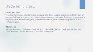 Blade Templates…
Control Structures
In addition to template inheritance and displaying data, Blade also provides convenient short-cuts for
common PHP control structures, such as conditional statements and loops. These short-cuts provide a
very clean, terse way of working with PHP control structures, while also remaining familiar to their
PHP counterparts.
If Statements
You may construct if statements using the @if, @elseif, @else, and @endif directives.
These directives function identically to their PHP counterparts:
…
 