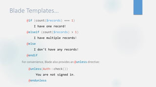 Blade Templates…
@if (count($records) === 1)
I have one record!
@elseif (count($records) > 1)
I have multiple records!
@else
I don't have any records!
@endif
For convenience, Blade also provides an @unless directive:
@unless(Auth::check())
You are not signed in.
@endunless
 