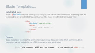 Blade Templates…
Including Sub-Views
Blade's @include directive, allows you to easily include a Blade view from within an existing view. All
variables that are available to the parent view will be made available to the included view:
Comments
Blade also allows you to define comments in your views. However, unlike HTML comments, Blade
comments are not included in the HTML returned by your application:
<div>
@include('shared.errors')
<form>
<!-- Form Contents -->
</form>
</div>
{{-- This comment will not be present in the rendered HTML --}}
 