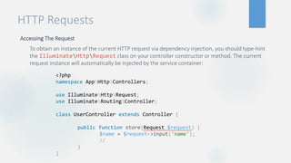 HTTP Requests
Accessing The Request
To obtain an instance of the current HTTP request via dependency injection, you should type-hint
the IlluminateHttpRequest class on your controller constructor or method. The current
request instance will automatically be injected by the service container:
<?php
namespace AppHttpControllers;
use IlluminateHttpRequest;
use IlluminateRoutingController;
class UserController extends Controller {
public function store(Request $request) {
$name = $request->input('name');
//
}
}
 