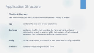 Application Structure
The Root Directory:
The root directory of a fresh Laravel installation contains a variety of folders:
app : contains the core code of your application
bootstrap : contains a few files that bootstrap the framework and configure
autoloading, as well as a cache folder that contains a few framework
generated files for bootstrap performance optimization.
config : as the name implies, contains all of your application's configuration files.
database : contains database migration and seeds
 