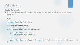 Validation…
Creating The Controller
Next, let's take a look at a simple controller that handles these routes. We'll leave the store method
empty for now:
<?php
namespace AppHttpControllers;
use IlluminateHttpRequest;
class PostController extends Controller {
public function create() {
return view('post.create');
}
public function store(Request $request) { // Validate and store the blog post... }
}
 