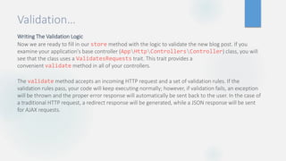 Validation…
Writing The Validation Logic
Now we are ready to fill in our store method with the logic to validate the new blog post. If you
examine your application's base controller (AppHttpControllersController) class, you will
see that the class uses a ValidatesRequests trait. This trait provides a
convenient validate method in all of your controllers.
The validate method accepts an incoming HTTP request and a set of validation rules. If the
validation rules pass, your code will keep executing normally; however, if validation fails, an exception
will be thrown and the proper error response will automatically be sent back to the user. In the case of
a traditional HTTP request, a redirect response will be generated, while a JSON response will be sent
for AJAX requests.
 