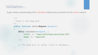 Validation…
To get a better understanding of the validate method, let's jump back into the store method:
/**
* Store a new blog post.
*/
public function store(Request $request)
{
$this->validate($request, [
'title' => 'required|unique:posts|max:255',
'body' => 'required',
]);
// The blog post is valid, store in database...
}
 