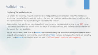 Validation…
Displaying The Validation Errors
So, what if the incoming request parameters do not pass the given validation rules? As mentioned
previously, Laravel will automatically redirect the user back to their previous location. In addition, all of
the validation errors will automatically be flashed to the session.
Again, notice that we did not have to explicitly bind the error messages to the view in our GET route.
This is because Laravel will always check for errors in the session data, and automatically bind them to
the view if they are available.
So, it is important to note that an $errors variable will always be available in all of your views on every
request, allowing you to conveniently assume the $errors variable is always defined and can be safely
used. The $errors variable will be an instance of IlluminateSupportMessageBag
 