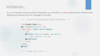Validation…
So, in our example, the user will be redirected to our controller's create method when validation fails,
allowing us to display the error messages in the view:
<!-- /resources/views/post/create.blade.php -->
<h1>Create Post</h1>
@if (count($errors) > 0)
<div class="alert alert-danger">
<ul>
@foreach ($errors->all() as $error)
<li>{{ $error }}</li>
@endforeach
</ul>
</div>
@endif
<!-- Create Post Form -->
 