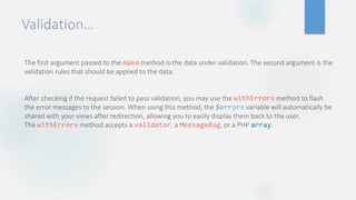 Validation…
The first argument passed to the make method is the data under validation. The second argument is the
validation rules that should be applied to the data.
After checking if the request failed to pass validation, you may use the withErrors method to flash
the error messages to the session. When using this method, the $errors variable will automatically be
shared with your views after redirection, allowing you to easily display them back to the user.
The withErrors method accepts a validator, a MessageBag, or a PHP array.
 