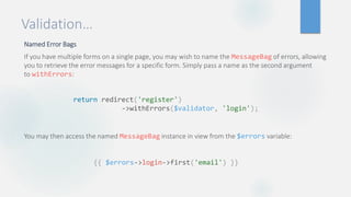 Validation…
Named Error Bags
If you have multiple forms on a single page, you may wish to name the MessageBag of errors, allowing
you to retrieve the error messages for a specific form. Simply pass a name as the second argument
to withErrors:
You may then access the named MessageBag instance in view from the $errors variable:
return redirect('register')
->withErrors($validator, 'login');
{{ $errors->login->first('email') }}
 
