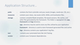 Application Structure…
pubic : contains the front controller and your assets (images, JavaScript, CSS, etc.).
resources : contains your views, raw assets (LESS, SASS), and localization files.
storage : contains compiled Blade templates, file based sessions, file caches, and
other files generated by the framework. This folder is segregated into app,
framework and logs directory.
app : directory may be used to store any files utilized by your application
framework : directory is used to store framework generated files and caches
logs : directory contains your application's log files.
test : contains your automated tests like Unit Testing.
vendor : contains your Composer dependencies.
 