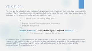 Validation…
So, how are the validation rules evaluated? All you need to do is type-hint the request on your controller
method. The incoming form request is validated before the controller method is called, meaning you do
not need to clutter your controller with any validation logic:
If validation fails, a redirect response will be generated to send the user back to their previous location.
The errors will also be flashed to the session so they are available for display. If the request was an AJAX
request, a HTTP response with a 422 status code will be returned to the user including a JSON
representation of the validation errors.
/** * Store the incoming blog post.
*
* @param StoreBlogPostRequest $request
* @return Response
*/
public function store(StoreBlogPostRequest $request) {
// The incoming request is valid...
}
 