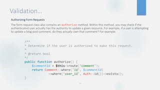 Validation…
Authorizing Form Requests
The form request class also contains an authorize method. Within this method, you may check if the
authenticated user actually has the authority to update a given resource. For example, if a user is attempting
to update a blog post comment, do they actually own that comment? For example:
…
/**
* Determine if the user is authorized to make this request.
*
* @return bool
*/
public function authorize() {
$commentId = $this->route('comment');
return Comment::where('id', $commentId)
->where('user_id', Auth::id())->exists();
}
 