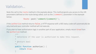 Validation…
Note the call to the route method in the example above. This method grants you access to the URI
parameters defined on the route being called, such as the {comment} parameter in the example
below:
If the authorize method returns false, a HTTP response with a 403 status code will automatically be
returned and your controller method will not execute.
If you plan to have authorization logic in another part of your application, simply return true from
the authorize method:
Route::post('comment/{comment}');
/**
* Determine if the user is authorized to make this request.
*
* @return bool
*/
public function authorize() {
return true;
}
 