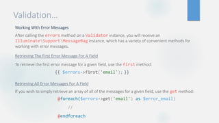 Validation…
Working With Error Messages
After calling the errors method on a Validator instance, you will receive an
IlluminateSupportMessageBag instance, which has a variety of convenient methods for
working with error messages.
Retrieving The First Error Message For A Field
To retrieve the first error message for a given field, use the first method:
Retrieving All Error Messages For A Field
If you wish to simply retrieve an array of all of the messages for a given field, use the get method:
{{ $errors->first('email'); }}
@foreach($errors->get('email') as $error_email)
//
@endforeach
 