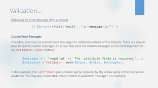 Validation…
Retrieving An Error Message With A Format
Custom Error Messages
If needed, you may use custom error messages for validation instead of the defaults. There are several
ways to specify custom messages. First, you may pass the custom messages as the third argument to
the Validator::make method:
In this example, the :attribute place-holder will be replaced by the actual name of the field under
validation. You may also utilize other place-holders in validation messages. For example:
{{ $errors->first('email', '<p>:message</p>') }}
$messages = [ 'required' => 'The :attribute field is required.', ];
$validator = Validator::make($input, $rules, $messages);
 