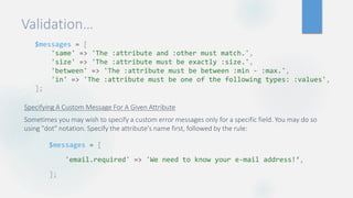 Validation…
Specifying A Custom Message For A Given Attribute
Sometimes you may wish to specify a custom error messages only for a specific field. You may do so
using "dot" notation. Specify the attribute's name first, followed by the rule:
$messages = [
'same' => 'The :attribute and :other must match.',
'size' => 'The :attribute must be exactly :size.',
'between' => 'The :attribute must be between :min - :max.',
'in' => 'The :attribute must be one of the following types: :values',
];
$messages = [
'email.required' => 'We need to know your e-mail address!‘,
];
 