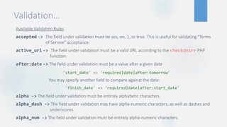 Validation…
Available Validation Rules
accepted -> The field under validation must be yes, on, 1, or true. This is useful for validating "Terms
of Service" acceptance.
active_url -> The field under validation must be a valid URL according to the checkdnsrr PHP
function.
after:date -> The field under validation must be a value after a given date
You may specify another field to compare against the date:
alpha -> The field under validation must be entirely alphabetic characters.
alpha_dash -> The field under validation may have alpha-numeric characters, as well as dashes and
underscores.
alpha_num -> The field under validation must be entirely alpha-numeric characters.
'finish_date' => 'required|date|after:start_date'
'start_date' => 'required|date|after:tomorrow'
 