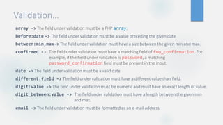 Validation…
array -> The field under validation must be a PHP array.
before:date -> The field under validation must be a value preceding the given date
between:min,max-> The field under validation must have a size between the given min and max.
confirmed -> The field under validation must have a matching field of foo_confirmation. For
example, if the field under validation is password, a matching
password_confirmation field must be present in the input.
date -> The field under validation must be a valid date
different:field -> The field under validation must have a different value than field.
digit:value -> The field under validation must be numeric and must have an exact length of value.
digit_between:value -> The field under validation must have a length between the given min
and max.
email -> The field under validation must be formatted as an e-mail address.
 