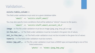 Validation…
exists:table,column->
The field under validation must exist on a given database table.
You may also specify more conditions that will be added as "where" clauses to the query:
image -> The file under validation must be an image (jpeg, png, bmp, gif, or svg)
in:foo,bar,… -> The field under validation must be included in the given list of values.
not_in:foo,bar,… -> The field under validation must not be included in the given list of values.
numeric -> The field under validation must be numeric.
mimes:jpg,pdf,… -> The file under validation must have a MIME type corresponding to one of the
listed extensions.
'photo' => 'mimes:jpeg,bmp,png'
'email' => 'exists:staff,email'
'email' => 'exists:staff,email,account_id,1'
 