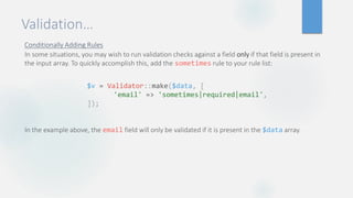Validation…
Conditionally Adding Rules
In some situations, you may wish to run validation checks against a field only if that field is present in
the input array. To quickly accomplish this, add the sometimes rule to your rule list:
In the example above, the email field will only be validated if it is present in the $data array.
$v = Validator::make($data, [
'email' => 'sometimes|required|email',
]);
 