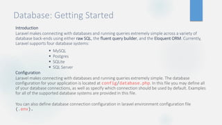Database: Getting Started
Introduction
Laravel makes connecting with databases and running queries extremely simple across a variety of
database back-ends using either raw SQL, the fluent query builder, and the Eloquent ORM. Currently,
Laravel supports four database systems:
 MySQL
 Postgres
 SQLite
 SQL Server
Configuration
Laravel makes connecting with databases and running queries extremely simple. The database
configuration for your application is located at config/database.php. In this file you may define all
of your database connections, as well as specify which connection should be used by default. Examples
for all of the supported database systems are provided in this file.
You can also define database connection configuration in laravel environment configuration file
(.env).
 