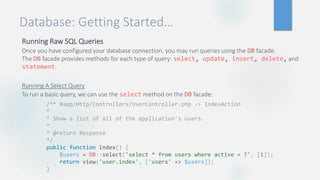 Database: Getting Started…
Running Raw SQL Queries
Once you have configured your database connection, you may run queries using the DB facade.
The DB facade provides methods for each type of query: select, update, insert, delete, and
statement.
Running A Select Query
To run a basic query, we can use the select method on the DB facade:
/** #app/Http/Controllers/UserController.php -> IndexAction
*
* Show a list of all of the application's users.
*
* @return Response
*/
public function index() {
$users = DB::select('select * from users where active = ?', [1]);
return view('user.index', ['users' => $users]);
}
 