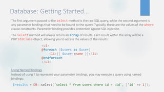 Database: Getting Started…
The first argument passed to the select method is the raw SQL query, while the second argument is
any parameter bindings that need to be bound to the query. Typically, these are the values of the where
clause constraints. Parameter binding provides protection against SQL injection.
The select method will always return an array of results. Each result within the array will be a
PHP StdClass object, allowing you to access the values of the results:
Using Named Bindings
Instead of using ? to represent your parameter bindings, you may execute a query using named
bindings:
<ul>
@foreach ($users as $user)
<li>{{ $user->name }}</li>
@endforeach
</ul>
$results = DB::select('select * from users where id = :id', ['id' => 1]);
 