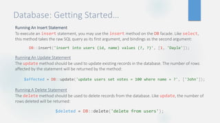 Database: Getting Started…
Running An Insert Statement
To execute an insert statement, you may use the insert method on the DB facade. Like select,
this method takes the raw SQL query as its first argument, and bindings as the second argument:
Running An Update Statement
The update method should be used to update existing records in the database. The number of rows
affected by the statement will be returned by the method:
Running A Delete Statement
The delete method should be used to delete records from the database. Like update, the number of
rows deleted will be returned:
DB::insert('insert into users (id, name) values (?, ?)', [1, 'Dayle']);
$affected = DB::update('update users set votes = 100 where name = ?', ['John']);
$deleted = DB::delete('delete from users');
 